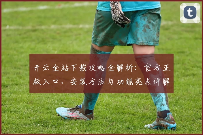 开云全站下载攻略全解析：官方正版入口、安装方法与功能亮点详解
