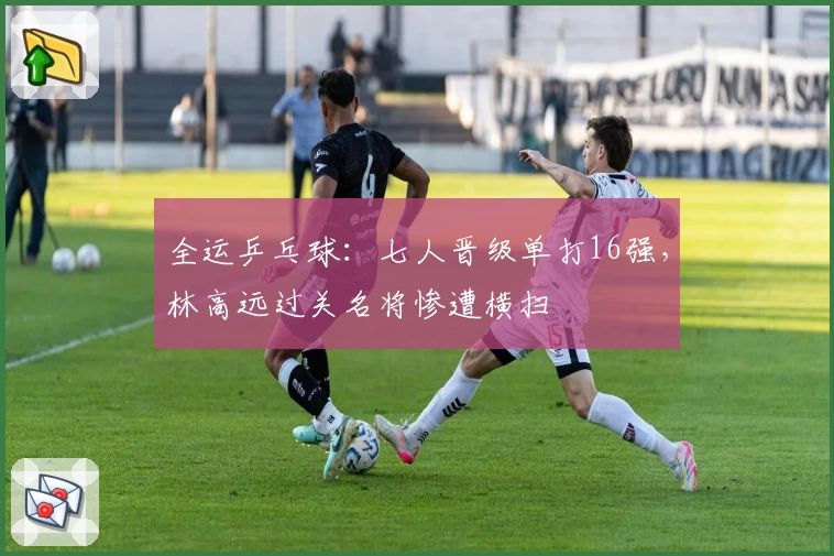 全运乒乓球:七人晋级单打16强,林高远过关名将惨遭横扫