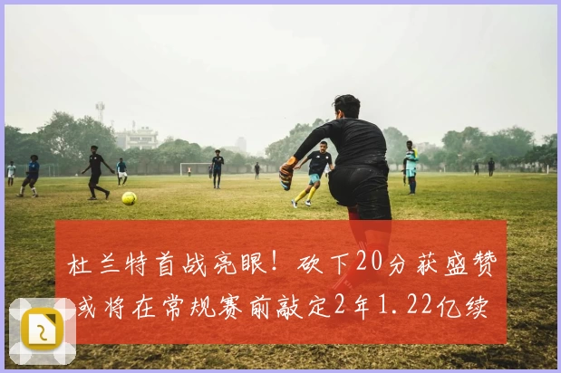 杜兰特首战亮眼!砍下20分获盛赞 或将在常规赛前敲定2年1.22亿续约