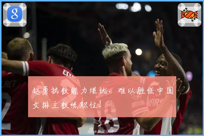 赵勇执教能力堪忧，难以胜任中国女排主教练职位！