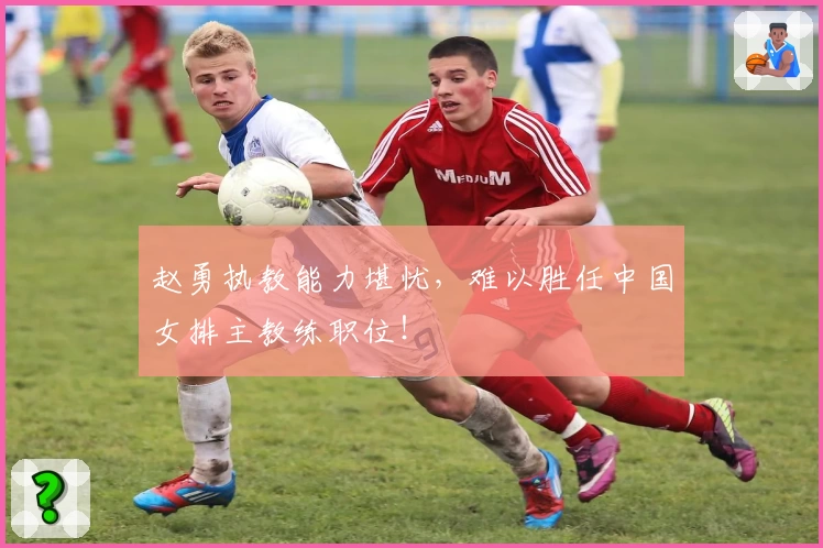 赵勇执教能力堪忧,难以胜任中国女排主教练职位!