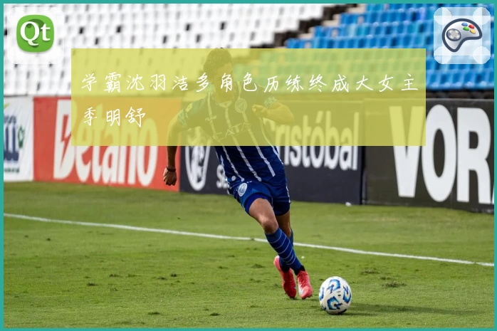 学霸沈羽洁多角色历练终成大女主季明舒