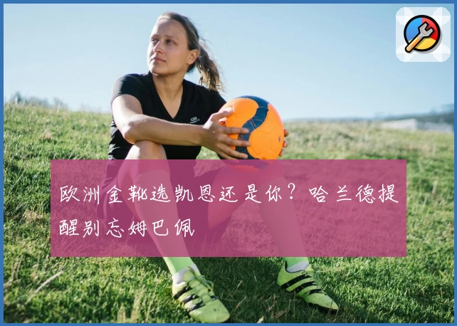 欧洲金靴选凯恩还是你？哈兰德提醒别忘姆巴佩