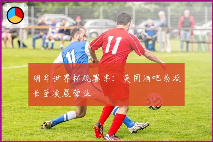 明年世界杯观赛季：英国酒吧或延长至凌晨营业