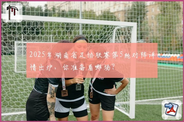 2025年湖南省足协联赛第5轮对阵详情出炉，你准备看哪场？