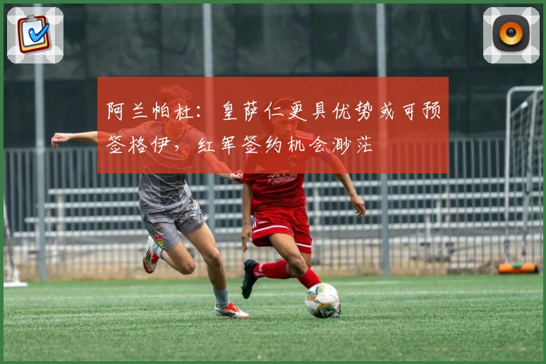 阿兰帕杜:皇萨仁更具优势或可预签格伊,红军签约机会渺茫