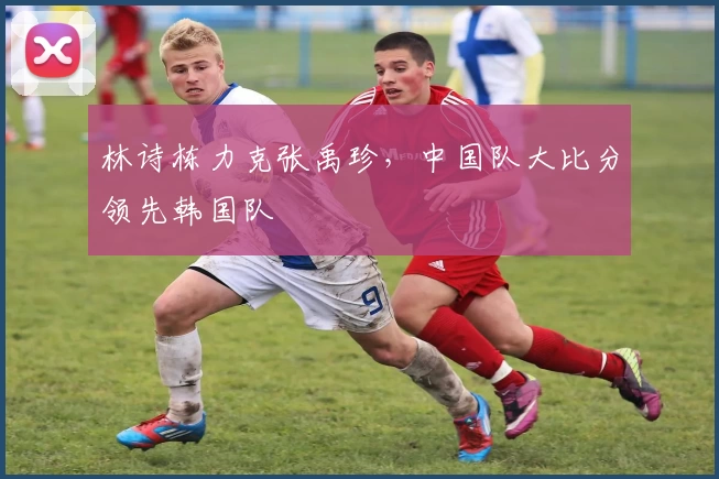 林诗栋力克张禹珍，中国队大比分领先韩国队