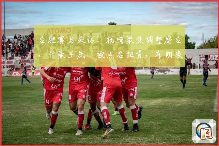 合肥赛后采访！杨鸣聚焦调整磨合，付豪王岚嵚被点名担责，布朗表现受关注