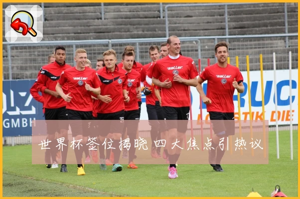世界杯签位揭晓 四大焦点引热议