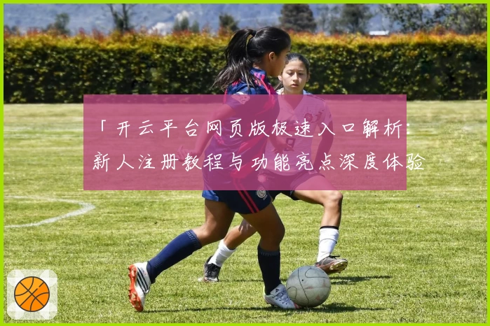 「开云平台网页版极速入口解析：新人注册教程与功能亮点深度体验」